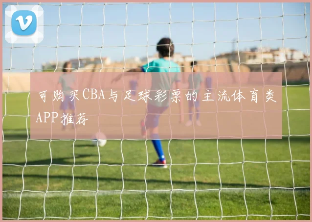 可购买CBA与足球彩票的主流体育类APP推荐