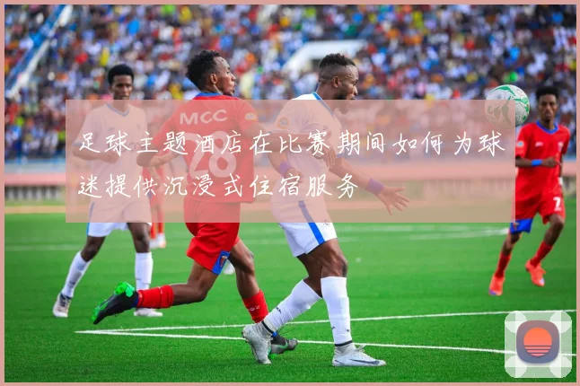 足球主题酒店在比赛期间如何为球迷提供沉浸式住宿服务