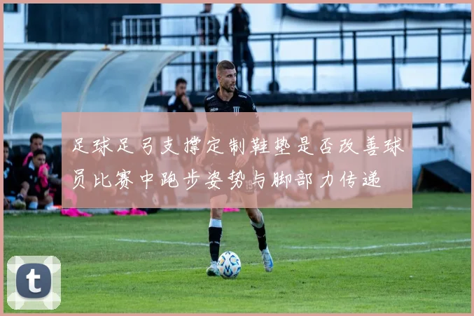 足球足弓支撑定制鞋垫是否改善球员比赛中跑步姿势与脚部力传递